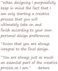When designing I purposefully keep in mind the fact that I am only starting a creative process that you will ultimately take on and finish according to your own personal design preferences.