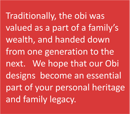 Traditionally, the obi was valued as a part of a family's wealth,and handed down from one generation to the next. We hope that our Obi designs become an essential part of your personal heritage and family legacy.