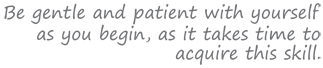 Be gentle and patient with yourself as you begin, as it takes time to acquire this skill.