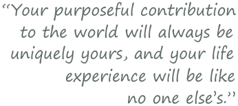 Your purposefulcontribution to the world will always be uniquely yours, and your life experience will like no one else's.